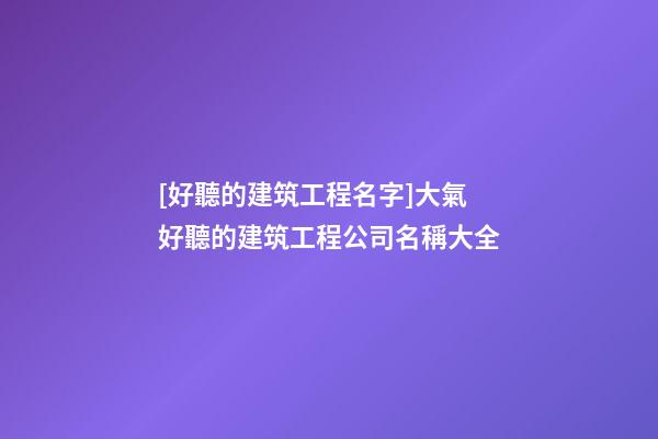 [好聽的建筑工程名字]大氣好聽的建筑工程公司名稱大全-第1張-公司起名-玄機派